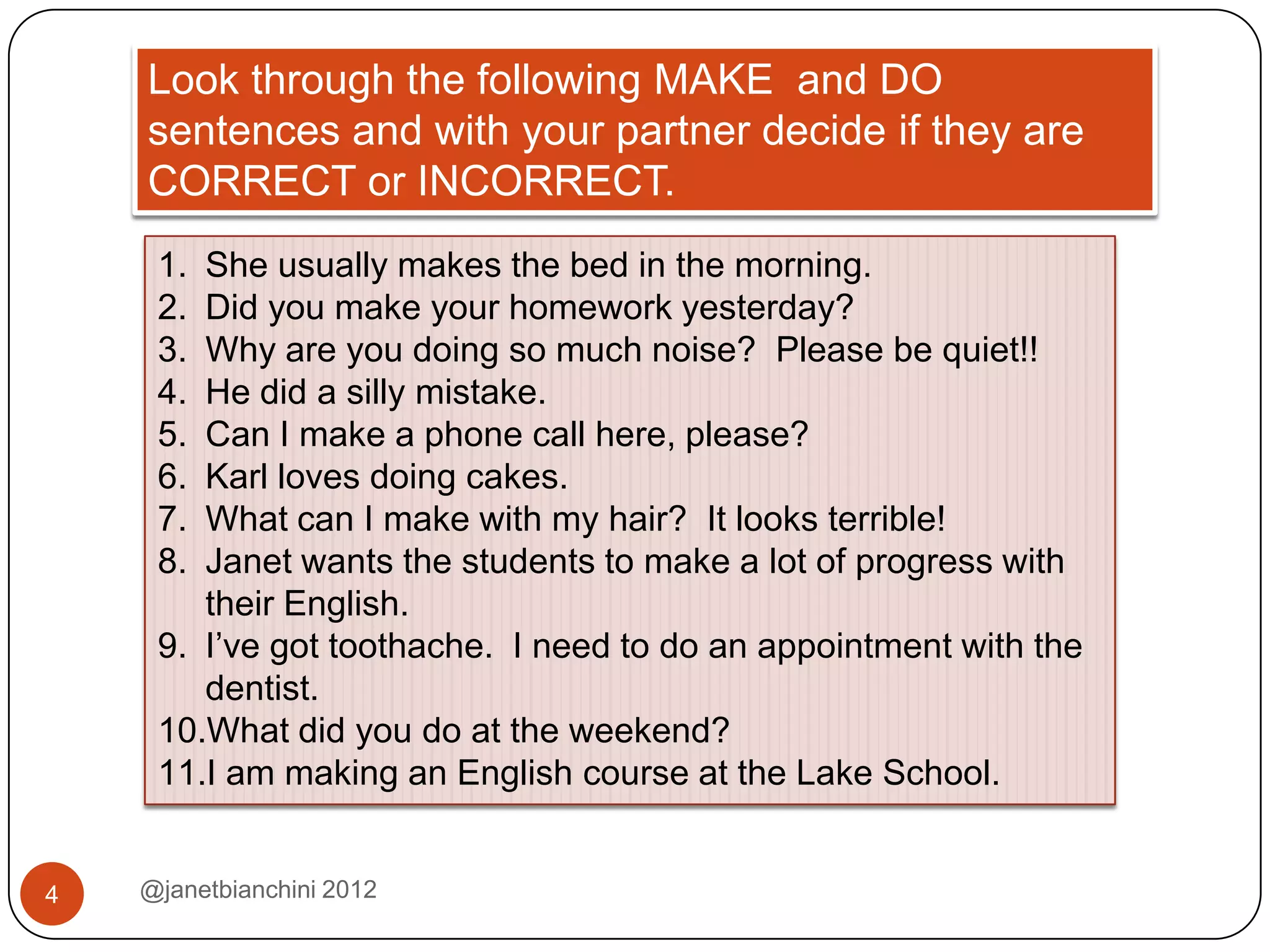 Look through the following MAKE and DO
    sentences and with your partner decide if they are
    CORRECT or INCORRECT.
     1. She usually makes the bed in the morning.
     2. Did you make your homework yesterday?
     3. Why are you doing so much noise? Please be quiet!!
     4. He did a silly mistake.
     5. Can I make a phone call here, please?
     6. Karl loves doing cakes.
     7. What can I make with my hair? It looks terrible!
     8. Janet wants the students to make a lot of progress with
        their English.
     9. I’ve got toothache. I need to do an appointment with the
        dentist.
     10.What did you do at the weekend?
     11.I am making an English course at the Lake School.


4   @janetbianchini 2012
 