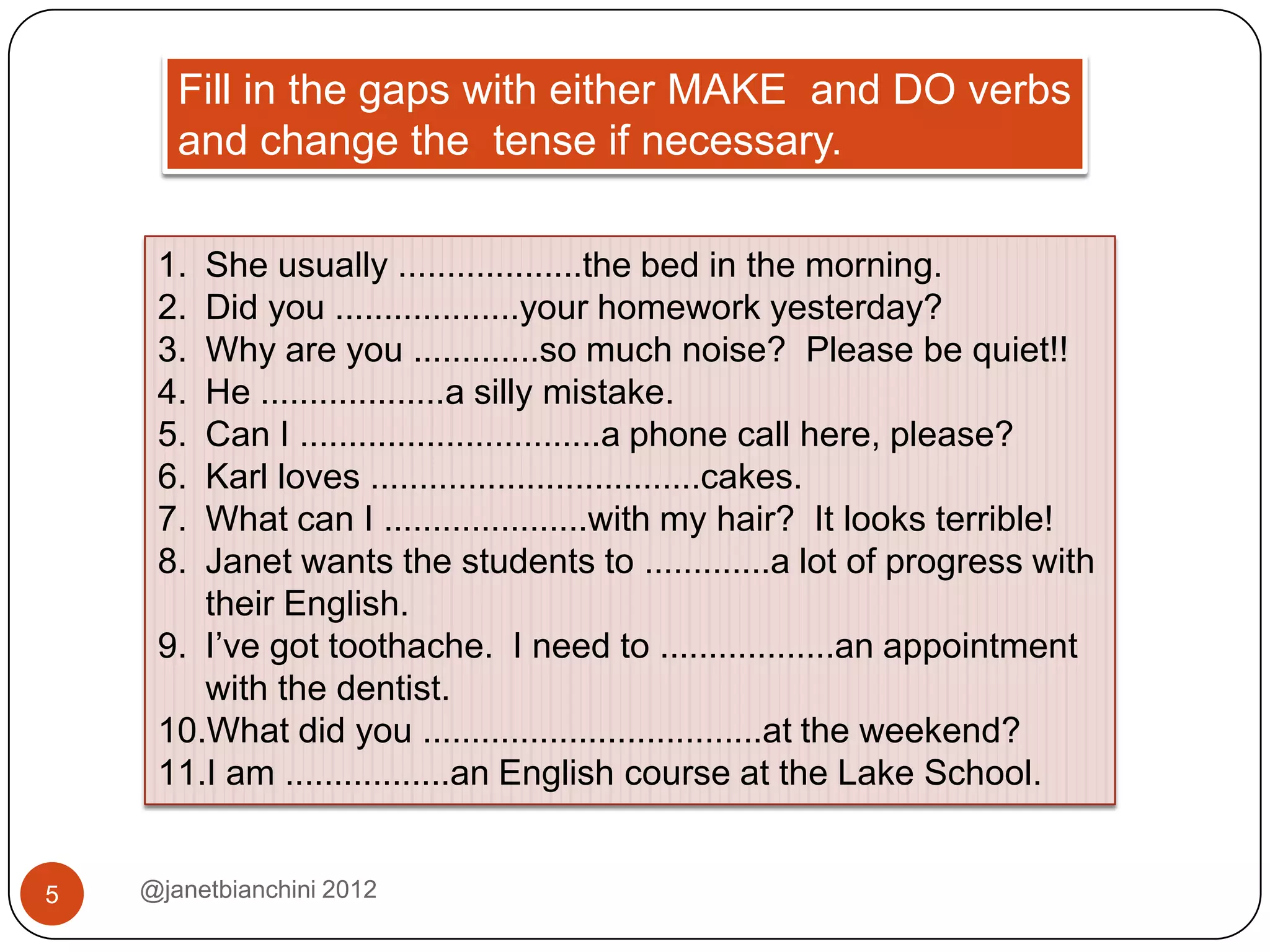 Fill in the gaps with either MAKE and DO verbs
       and change the tense if necessary.

     1. She usually ...................the bed in the morning.
     2. Did you ...................your homework yesterday?
     3. Why are you .............so much noise? Please be quiet!!
     4. He ...................a silly mistake.
     5. Can I ...............................a phone call here, please?
     6. Karl loves ..................................cakes.
     7. What can I .....................with my hair? It looks terrible!
     8. Janet wants the students to .............a lot of progress with
        their English.
     9. I’ve got toothache. I need to ..................an appointment
        with the dentist.
     10.What did you ...................................at the weekend?
     11.I am .................an English course at the Lake School.


5   @janetbianchini 2012
 