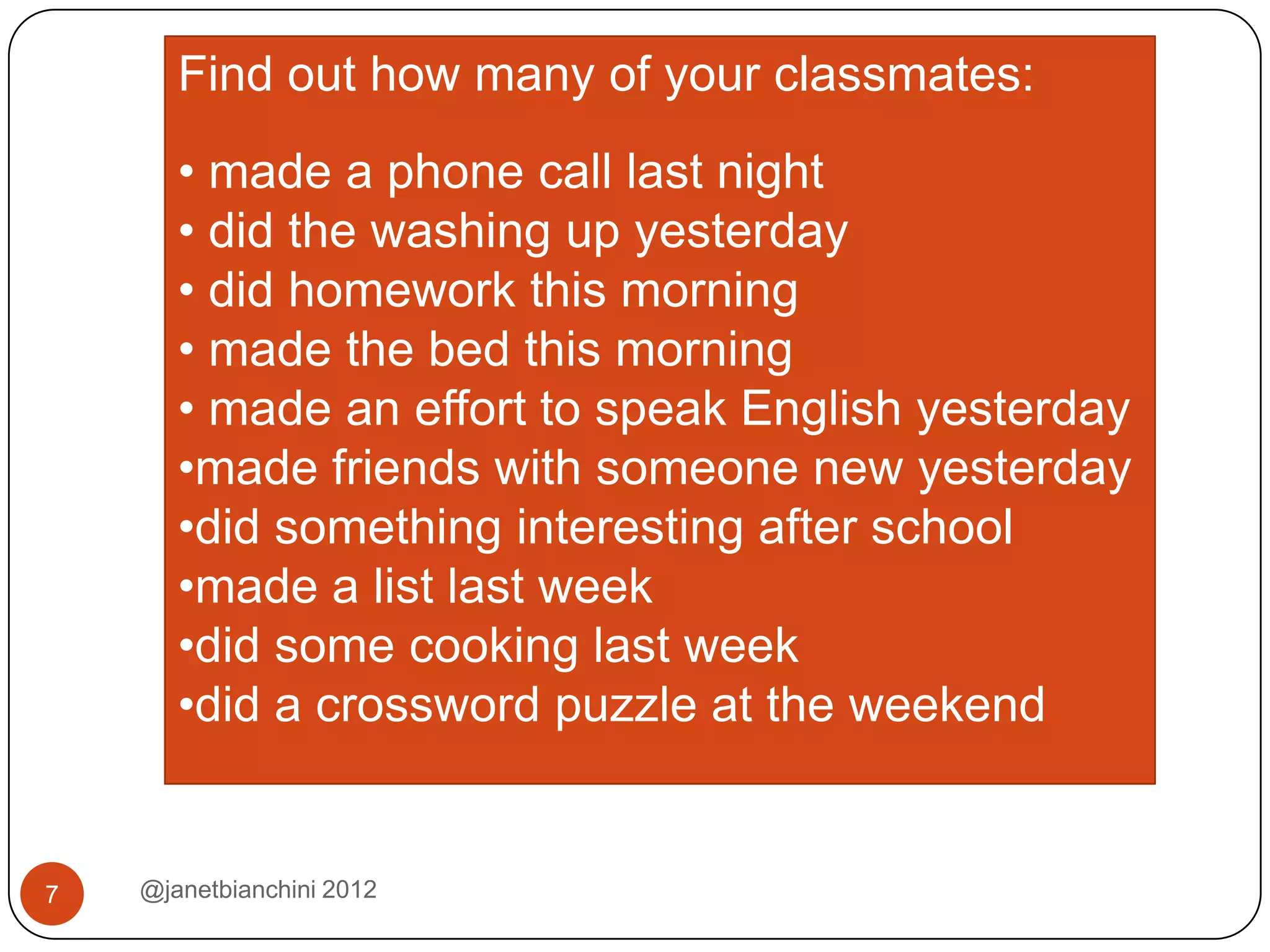 Find out how many of your classmates:
       • made a phone call last night
       • did the washing up yesterday
       • did homework this morning
       • made the bed this morning
       • made an effort to speak English yesterday
       •made friends with someone new yesterday
       •did something interesting after school
       •made a list last week
       •did some cooking last week
       •did a crossword puzzle at the weekend


7   @janetbianchini 2012
 