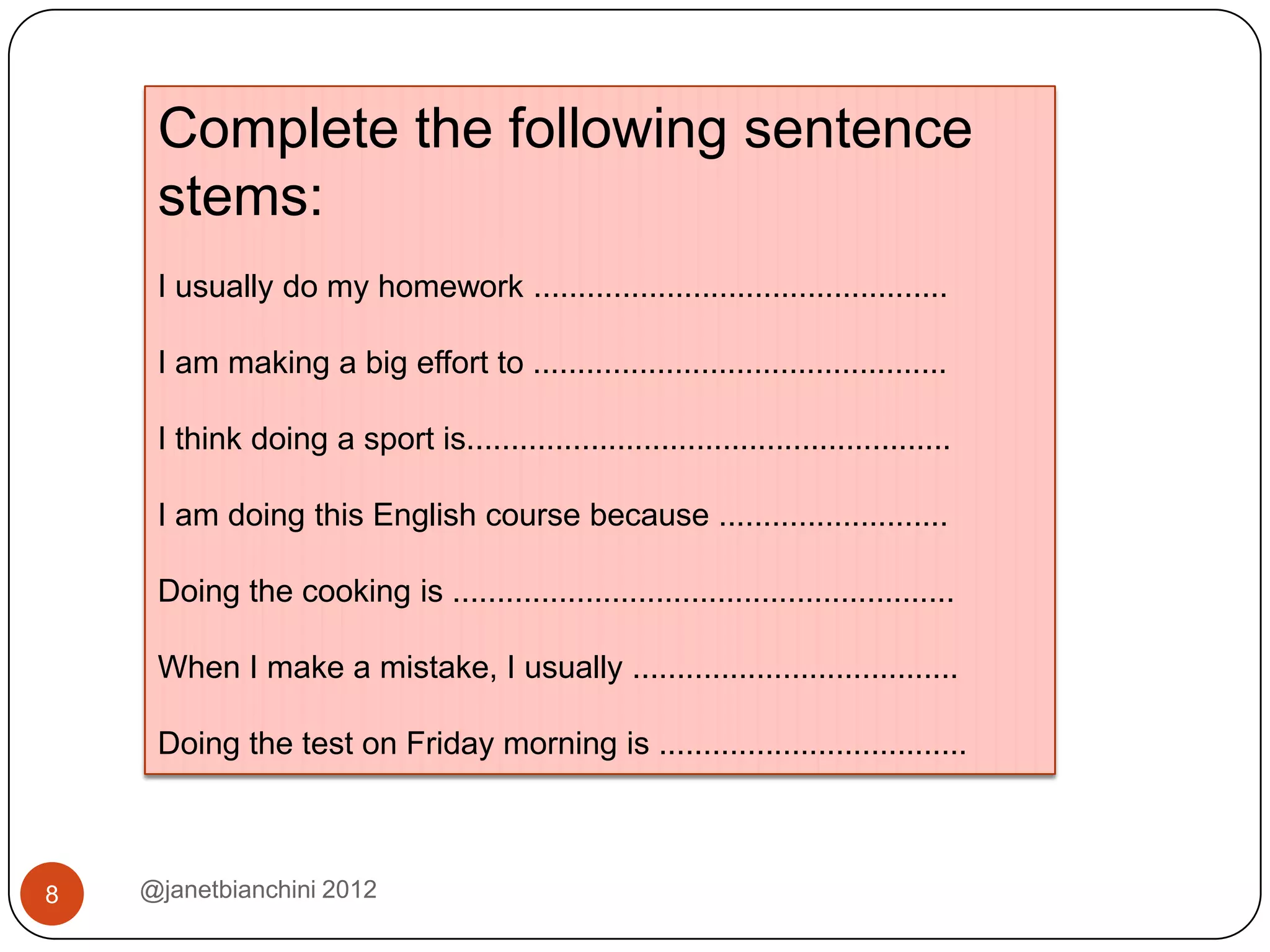 Complete the following sentence
     stems:
     I usually do my homework ...............................................

     I am making a big effort to ...............................................

     I think doing a sport is.......................................................

     I am doing this English course because ..........................

     Doing the cooking is .........................................................

     When I make a mistake, I usually .....................................

     Doing the test on Friday morning is ...................................



8   @janetbianchini 2012
 