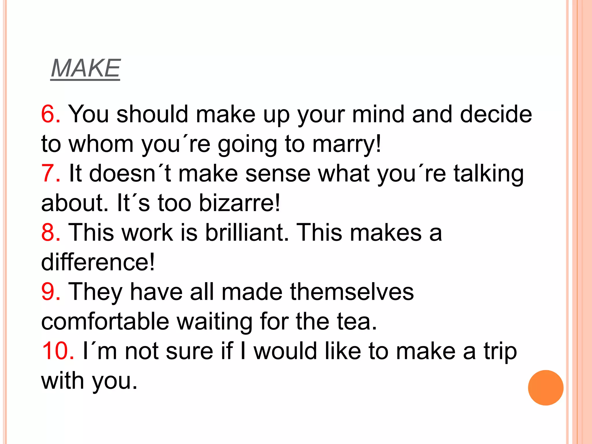 MAKE 
6. You should make up your mind and decide 
to whom you´re going to marry! 
7. It doesn´t make sense what you´re talking 
about. It´s too bizarre! 
8. This work is brilliant. This makes a 
difference! 
9. They have all made themselves 
comfortable waiting for the tea. 
10. I´m not sure if I would like to make a trip 
with you. 
 
