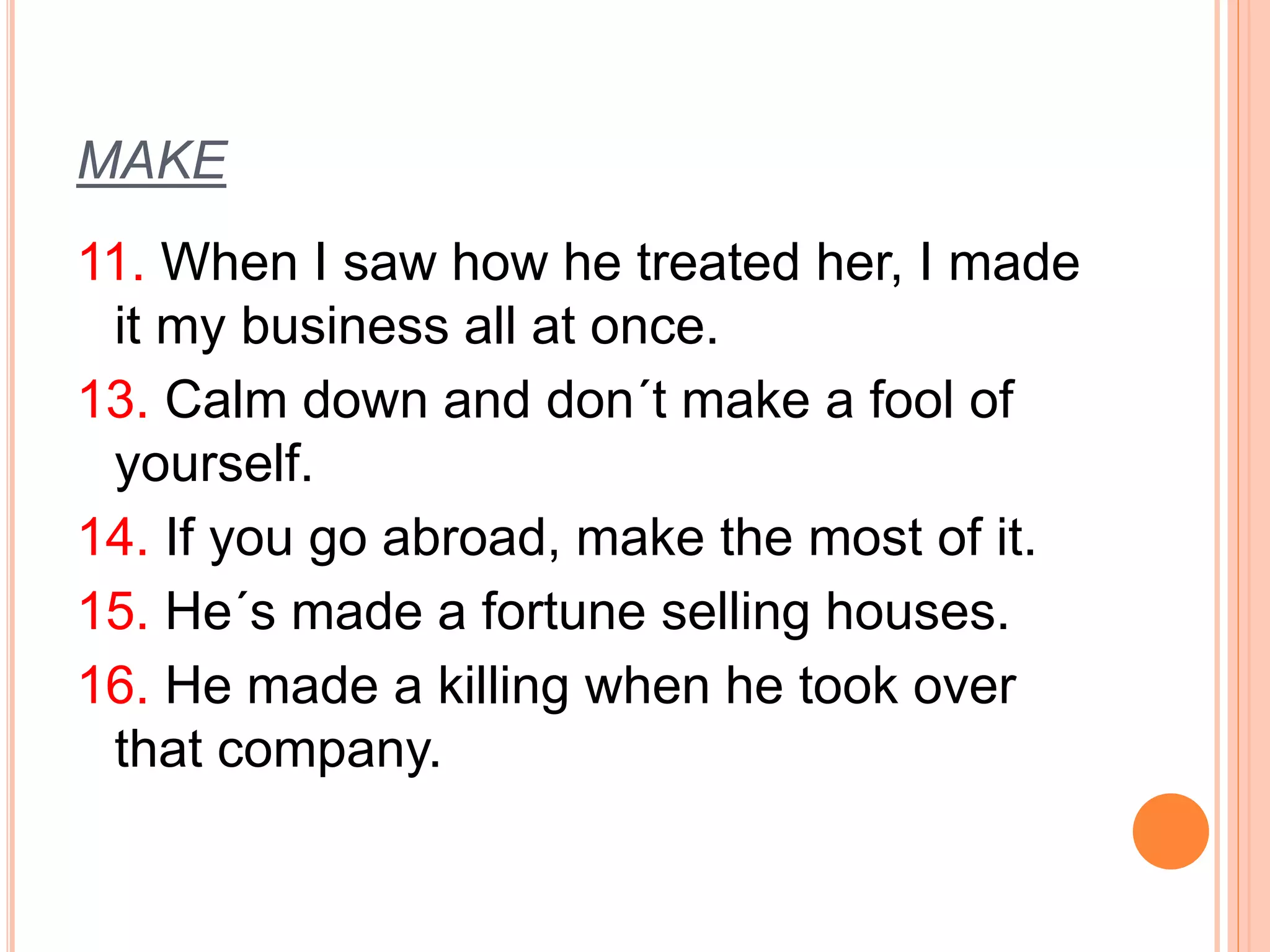 MAKE 
11. When I saw how he treated her, I made 
it my business all at once. 
13. Calm down and don´t make a fool of 
yourself. 
14. If you go abroad, make the most of it. 
15. He´s made a fortune selling houses. 
16. He made a killing when he took over 
that company. 
 