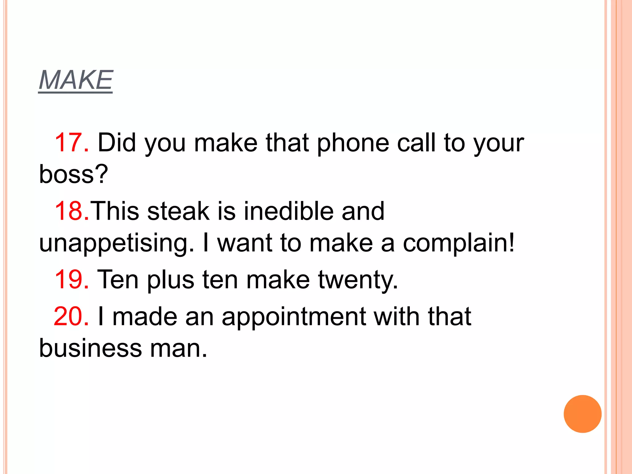 MAKE 
17. Did you make that phone call to your 
boss? 
18.This steak is inedible and 
unappetising. I want to make a complain! 
19. Ten plus ten make twenty. 
20. I made an appointment with that 
business man. 
 