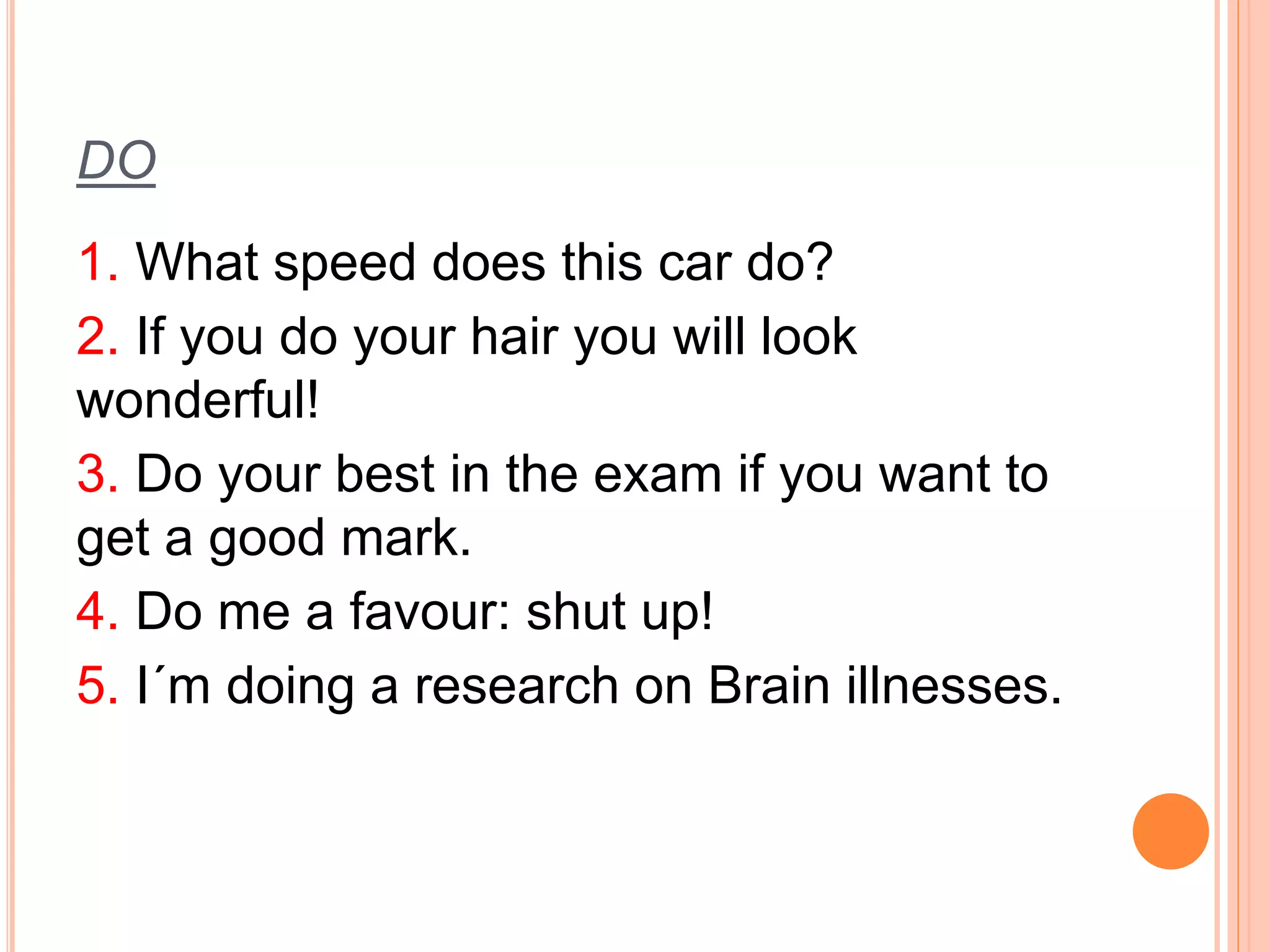 DO 
1. What speed does this car do? 
2. If you do your hair you will look 
wonderful! 
3. Do your best in the exam if you want to 
get a good mark. 
4. Do me a favour: shut up! 
5. I´m doing a research on Brain illnesses. 
 