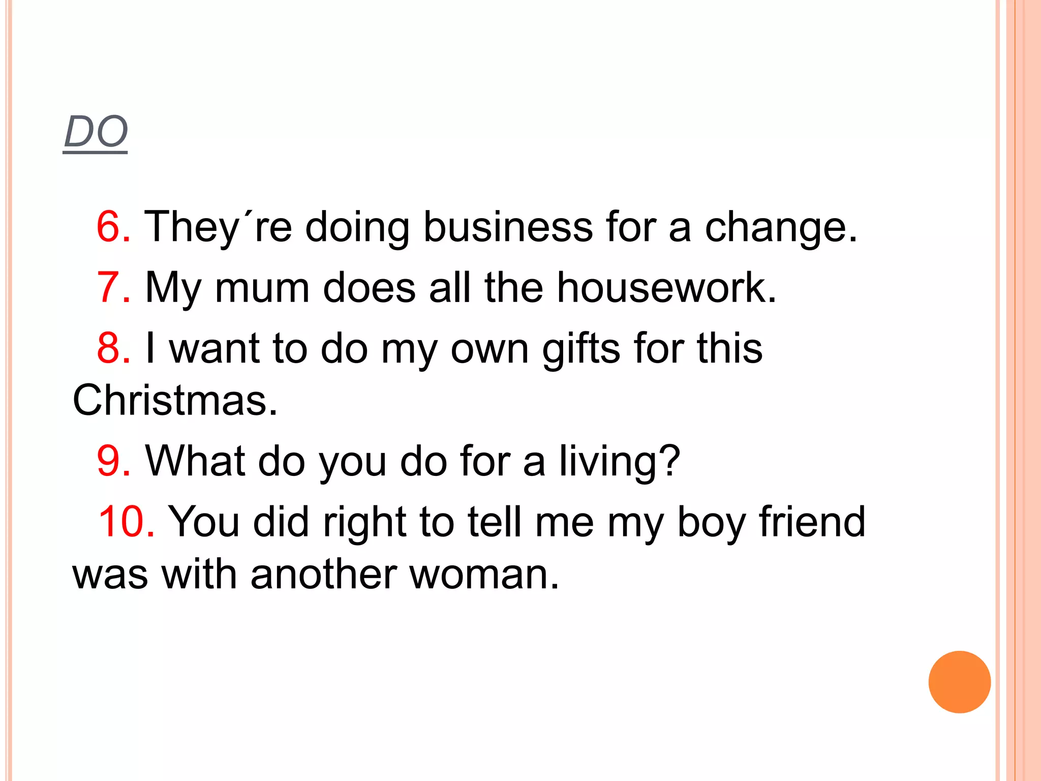 DO 
6. They´re doing business for a change. 
7. My mum does all the housework. 
8. I want to do my own gifts for this 
Christmas. 
9. What do you do for a living? 
10. You did right to tell me my boy friend 
was with another woman. 
 