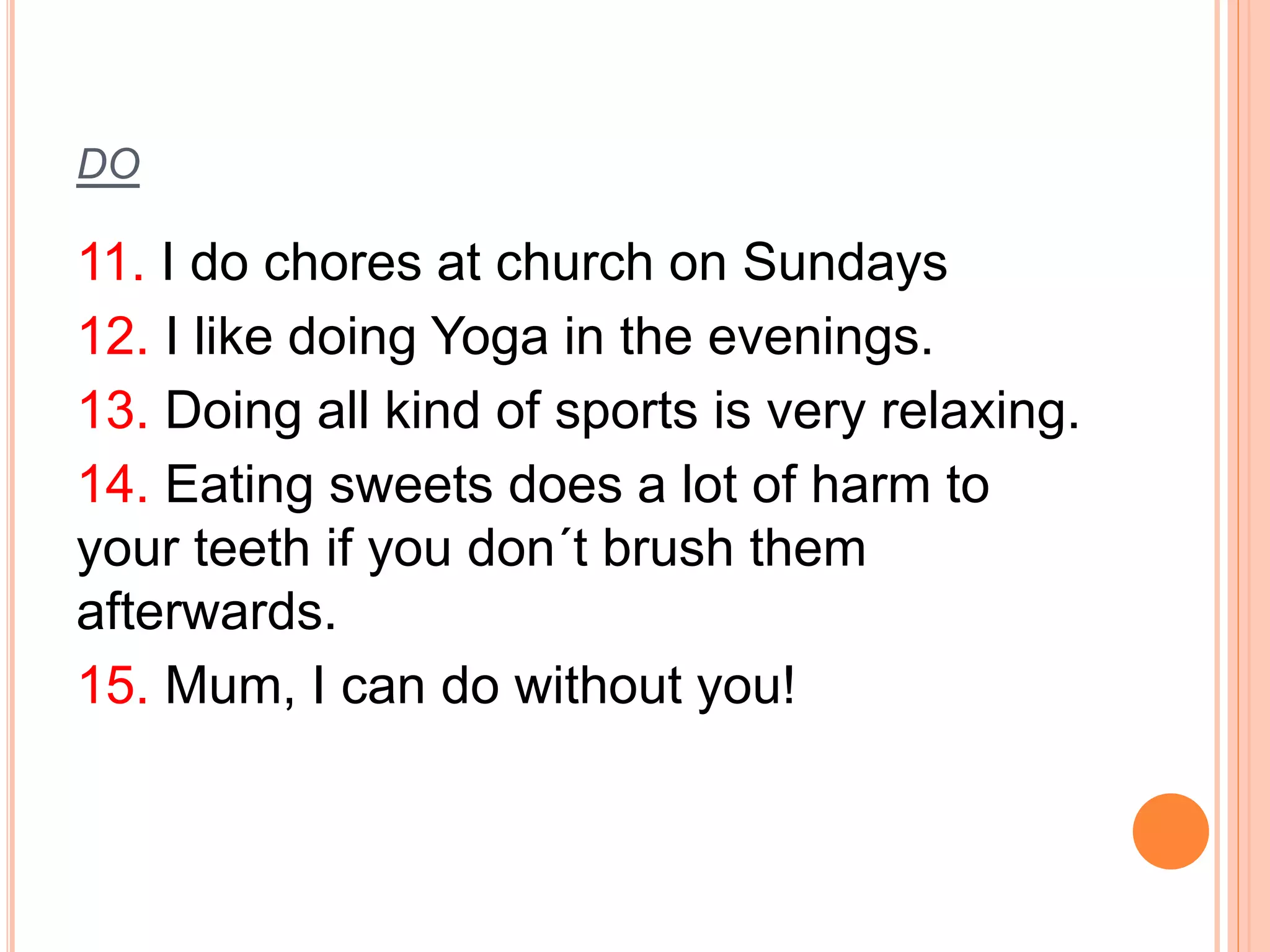 DO 
11. I do chores at church on Sundays 
12. I like doing Yoga in the evenings. 
13. Doing all kind of sports is very relaxing. 
14. Eating sweets does a lot of harm to 
your teeth if you don´t brush them 
afterwards. 
15. Mum, I can do without you! 
