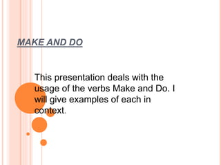 MAKE AND DO 
This presentation deals with the 
usage of the verbs Make and Do. I 
will give examples of each in 
context. 
 