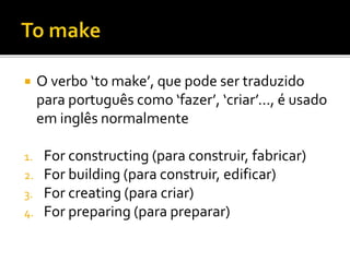  O verbo ‘to make’, que pode ser traduzido
para português como ‘fazer’, ‘criar’..., é usado
em inglês normalmente
1. For constructing (para construir, fabricar)
2. For building (para construir, edificar)
3. For creating (para criar)
4. For preparing (para preparar)
 