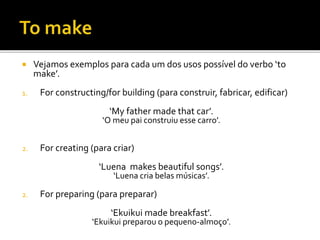  Vejamos exemplos para cada um dos usos possível do verbo ‘to
make’.
1. For constructing/for building (para construir, fabricar, edificar)
‘My father made that car’.
‘O meu pai construiu esse carro’.
2. For creating (para criar)
‘Luena makes beautiful songs’.
‘Luena cria belas músicas’.
2. For preparing (para preparar)
‘Ekuikui made breakfast’.
‘Ekuikui preparou o pequeno-almoço’.
 