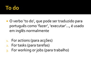  O verbo ‘to do’, que pode ser traduzido para
português como ‘fazer’, ‘executar’..., é usado
em inglês normalmente
1. For actions (para acções)
2. For tasks (para tarefas)
3. For working or jobs (para trabalho)
 