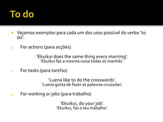  Vejamos exemplos para cada um dos usos possível do verbo ‘to
do’.
1. For actions (para acções)
‘Ekuikui does the same thing every morning’.
‘Ekuikui faz a mesma coisa todas as manhãs’.
2. For tasks (para tarefas)
‘Luena like to do the crosswords’.
‘Luena gosta de fazer as palavras-cruzadas’.
3. For working or jobs (para trabalho)
‘Ekuikui, do your job’.
‘Ekuikui, faz o teu trabalho’.
 