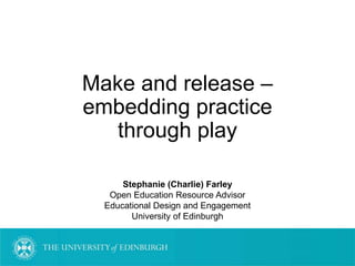 Make and release –
embedding practice
through play
Stephanie (Charlie) Farley
Open Education Resource Advisor
Educational Design and Engagement
University of Edinburgh
 