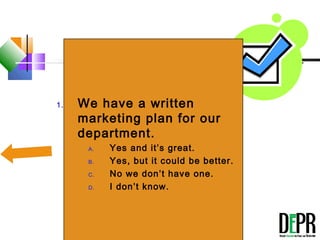 True or False
 
1. We have a written
marketing plan for our
department.
A. Yes and it’s great.
B. Yes, but it could be better.
C. No we don’t have one.
D. I don’t know.
 
