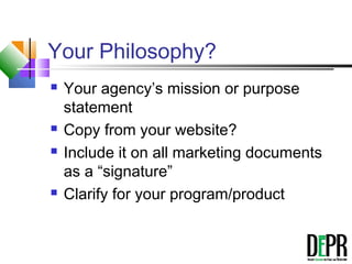 Your Philosophy?
 Your agency’s mission or purpose
statement
 Copy from your website?
 Include it on all marketing documents
as a “signature”
 Clarify for your program/product
 