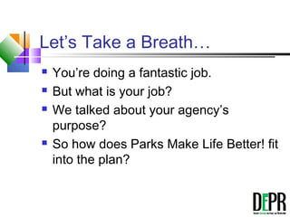 Let’s Take a Breath…
 You’re doing a fantastic job.
 But what is your job?
 We talked about your agency’s
purpose?
 So how does Parks Make Life Better! fit
into the plan?
 