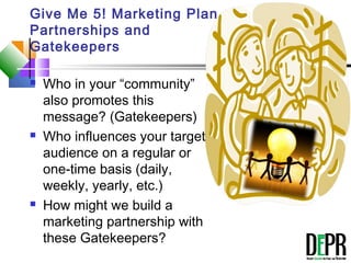 Give Me 5! Marketing Plan
Partnerships and
Gatekeepers
 Who in your “community”
also promotes this
message? (Gatekeepers)
 Who influences your target
audience on a regular or
one-time basis (daily,
weekly, yearly, etc.)
 How might we build a
marketing partnership with
these Gatekeepers?
 