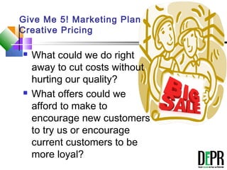 Give Me 5! Marketing Plan
Creative Pricing
 What could we do right
away to cut costs without
hurting our quality?
 What offers could we
afford to make to
encourage new customers
to try us or encourage
current customers to be
more loyal?
 