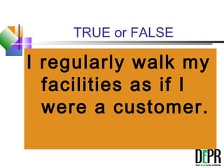 TRUE or FALSE
I regularly walk my
facilities as if I
were a customer.
 