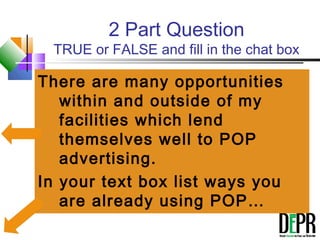 2 Part Question
TRUE or FALSE and fill in the chat box
There are many opportunities
within and outside of my
facilities which lend
themselves well to POP
advertising.
In your text box list ways you
are already using POP…
 