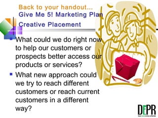 Back to your handout…
Give Me 5! Marketing Plan
Creative Placement
The 5
Minute
Plan
 What could we do right now
to help our customers or
prospects better access our
products or services?
 What new approach could
we try to reach different
customers or reach current
customers in a different
way?
 