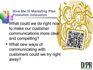 Give Me 5! Marketing Plan
Promotion Innovation
 What could we do right now
to make our customer
communications more clear
and compelling?
 What new ways of
communicating with
customers could we try right
away?
The 5
Minute
Plan
 
