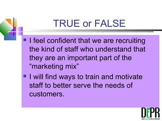 TRUE or FALSE
 I feel confident that we are recruiting
the kind of staff who understand that
they are an important part of the
“marketing mix”
 I will find ways to train and motivate
staff to better serve the needs of
customers.
 