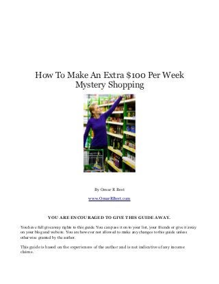 How To Make An Extra $100 Per Week
                Mystery Shopping




                                            By Omar R Best

                                         www.OmarRBest.com



                YOU ARE ENCOURAGED TO GIVE THIS GUIDE AWAY.

You have full giveaway rights to this guide. You can pass it on to your list, your friends or give it away
on your blog and website. You are however not allowed to make any changes to this guide unless
otherwise granted by the author.

This guide is based on the experiences of the author and is not indicative of any income
claims.
 