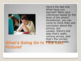    Here's the last one.
                      What have you
                      learned? Were your
                      inferences based on the
                      facts of the photo?
                      Sometimes, you can
                      come to more than one
                      conclusion about the
                      picture, but
                      usually, there's one
                      idea that's really
                      coming across, and
                      that's the correct
                      inference to make.
What's Going On in This Last
Picture?
 