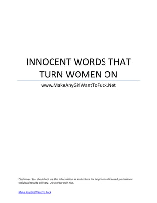 INNOCENT WORDS THAT
TURN WOMEN ON
www.MakeAnyGirlWantToFuck.Net

Disclaimer: You should not use this information as a substitute for help from a licensed professional.
Individual results will vary. Use at your own risk.
Make Any Girl Want To Fuck

 