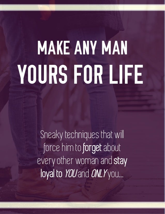 MAKE ANY MAN
YOURS FOR LIFE
Sneaky techniques that will
force him to forget about
every other woman and stay
loyal to YOU and ONLY you...
 
