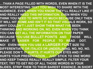 …THAN A PAGE FILLED WITH WORDS, EVEN WHEN IT IS THE
MOST INTERESTING TEXT YOU WISH TO SHARE WITH THE
AUDIENCE. EVEN WHEN YOU KNOW THEY‘LL REALLY LIKE IT
AND REALLY NEED THIS INFORMATION. EVEN WHEN YOU
THINK YOU NEED TO WRITE SO MUCH BECAUSE ONLY THEN
IT WILL HIT HOME AND ISN‘T IT SO THAT VISUALS WORK, SO
WHY COULDN‘T I JUST SHOW THEM WHAT I‘VE BEEN
THINKING AND WORKING ON. NO. EVEN WHEN YOU THINK
YOU CAN GET ALL THE INFORMATION ON THAT PAPER
BECAUSE YOU USE BULLET POINTS AND THOSE WILL
MAKE IT EASIER FOR PEOPLE TO READ DOT.
NO! EVEN WHEN YOU USE A LARGER FONT SIZE TO
DIFFERENTIATE OR ITALICS OR UNDERLINING. NO, NO, NO.
PLEASE DON‘T. IT HURTS. IT HURTS OUR EYES AND IT
HURTS YOUR PRESENTATION… JUST STICK TO ONE WORD
AND KEEP THINGS REALLY REALLY SIMPLE. FILTER YOUR
TEXT, TRY TO GET RID OF ALL THOSE WORDS IN YOUR
SLIDES, STRIP THEM TO THEIR BAREST ESSENCE. IN SHORT
                                           Annemieke Akkermans 2009
 