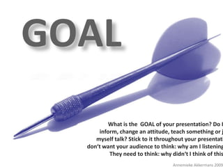 MAKE A         POINT !
                          What is the GOAL of your presentation? Do I
                      inform, change an attitude, teach something or j
                     myself talk? Stick to it throughout your presentati
                  don‘t want your audience to think: why am I listening
POWERFUL TIPS   FOR PERFECTtoPRESENTATIONSthis
                          They need think: why didn‘t I think of
                                                    Annemieke Akkermans 2009
 