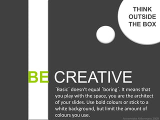 THINK
                                    OUTSIDE
                                    THE BOX




BE CREATIVE
  ´Basic´ doesn‘t equal ´boring´. It means that
  you play with the space, you are the architect
  of your slides. Use bold colours or stick to a
  white background, but limit the amount of
  colours you use.
                                 Annemieke Akkermans 2009
 