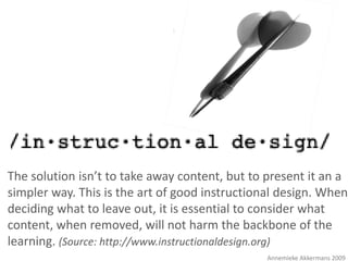 :




The solution isn’t to take away content, but to present it an a
simpler way. This is the art of good instructional design. When
deciding what to leave out, it is essential to consider what
content, when removed, will not harm the backbone of the
learning. (Source: http://www.instructionaldesign.org)
                                                Annemieke Akkermans 2009
 