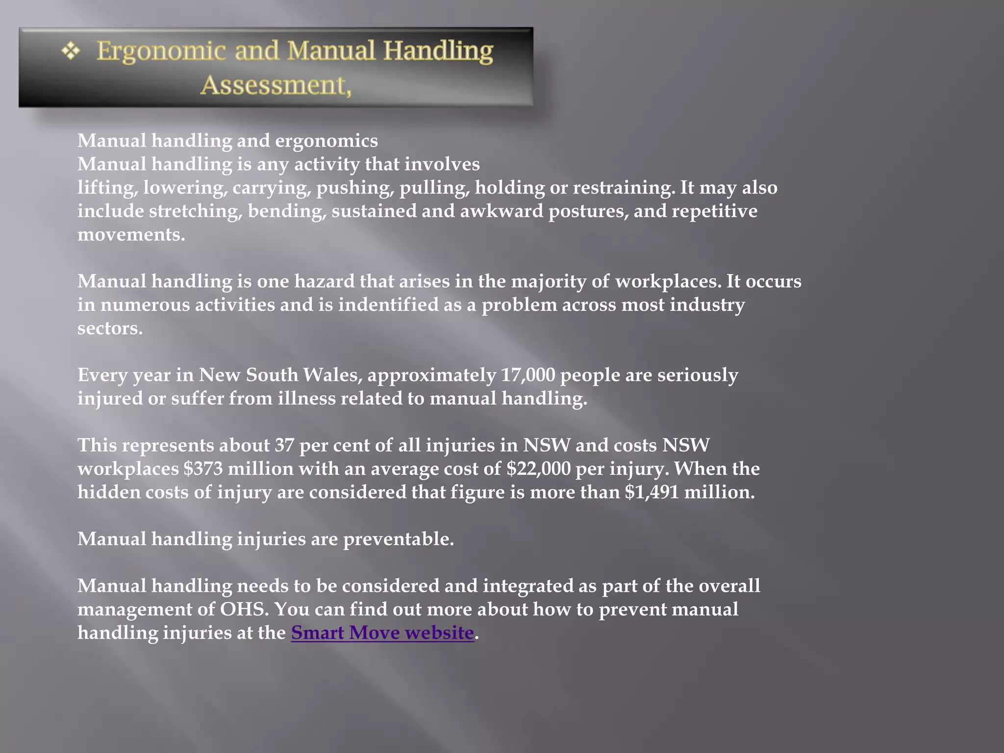 Manual handling and ergonomics
Manual handling is any activity that involves
lifting, lowering, carrying, pushing, pulling, holding or restraining. It may also
include stretching, bending, sustained and awkward postures, and repetitive
movements.

Manual handling is one hazard that arises in the majority of workplaces. It occurs
in numerous activities and is indentified as a problem across most industry
sectors.

Every year in New South Wales, approximately 17,000 people are seriously
injured or suffer from illness related to manual handling.

This represents about 37 per cent of all injuries in NSW and costs NSW
workplaces $373 million with an average cost of $22,000 per injury. When the
hidden costs of injury are considered that figure is more than $1,491 million.

Manual handling injuries are preventable.

Manual handling needs to be considered and integrated as part of the overall
management of OHS. You can find out more about how to prevent manual
handling injuries at the Smart Move website.
 