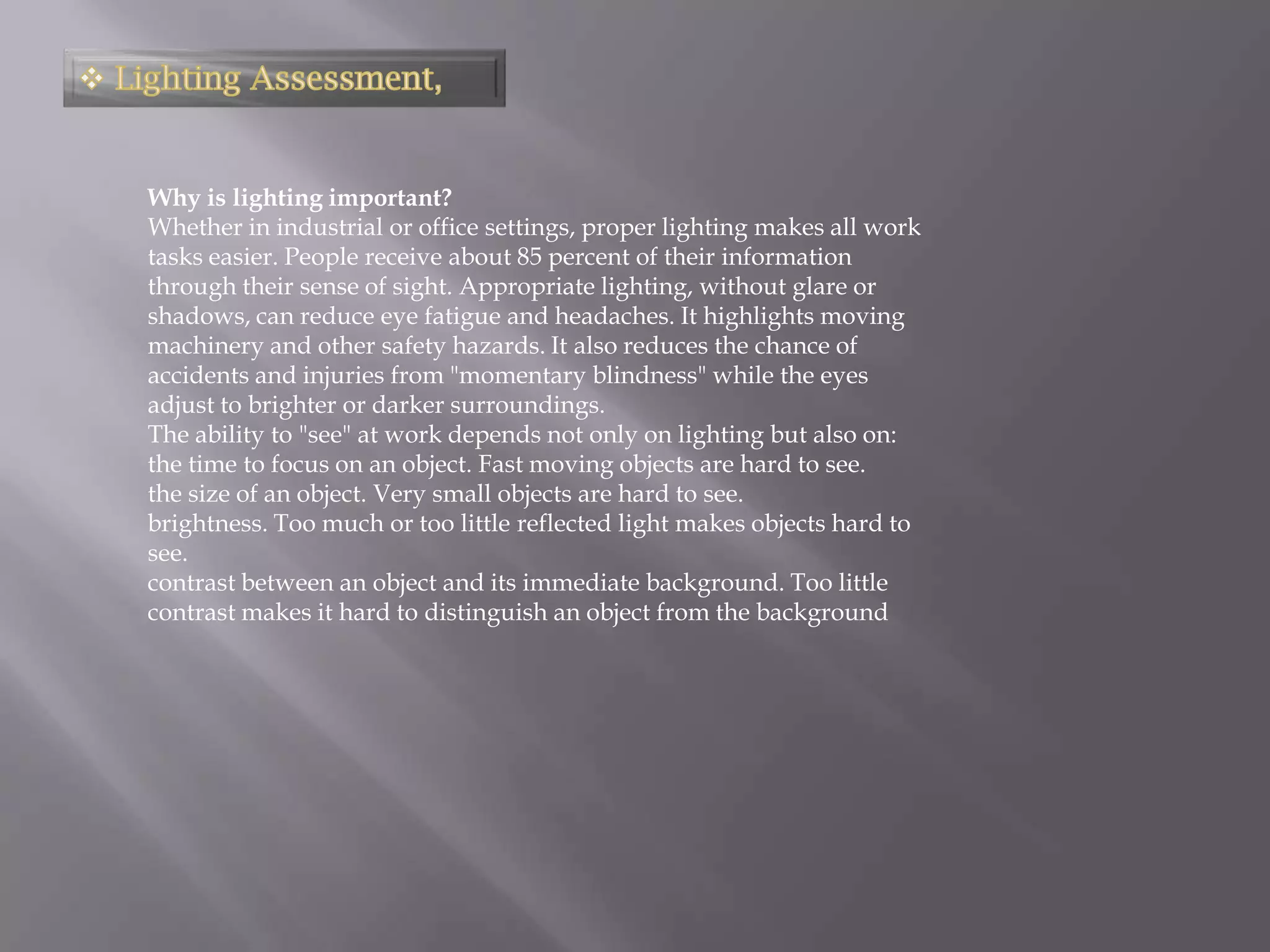 Why is lighting important?
Whether in industrial or office settings, proper lighting makes all work
tasks easier. People receive about 85 percent of their information
through their sense of sight. Appropriate lighting, without glare or
shadows, can reduce eye fatigue and headaches. It highlights moving
machinery and other safety hazards. It also reduces the chance of
accidents and injuries from "momentary blindness" while the eyes
adjust to brighter or darker surroundings.
The ability to "see" at work depends not only on lighting but also on:
the time to focus on an object. Fast moving objects are hard to see.
the size of an object. Very small objects are hard to see.
brightness. Too much or too little reflected light makes objects hard to
see.
contrast between an object and its immediate background. Too little
contrast makes it hard to distinguish an object from the background
 