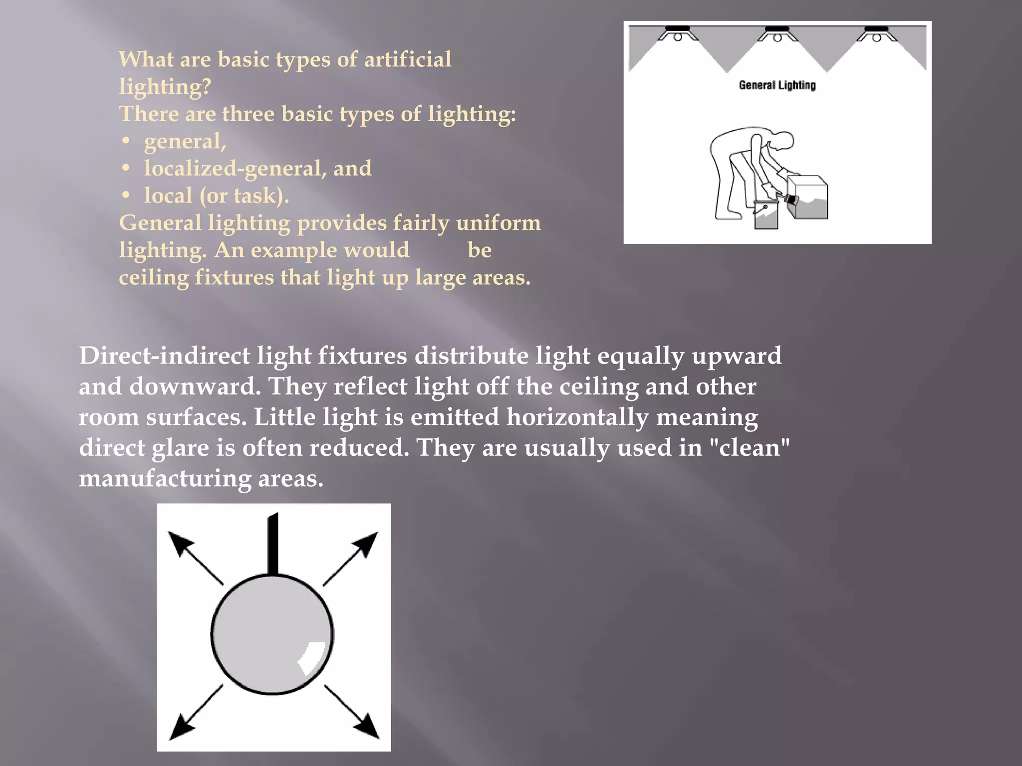 What are basic types of artificial
   lighting?
   There are three basic types of lighting:
   • general,
   • localized-general, and
   • local (or task).
   General lighting provides fairly uniform
   lighting. An example would          be
   ceiling fixtures that light up large areas.


Direct-indirect light fixtures distribute light equally upward
and downward. They reflect light off the ceiling and other
room surfaces. Little light is emitted horizontally meaning
direct glare is often reduced. They are usually used in "clean"
manufacturing areas.
 