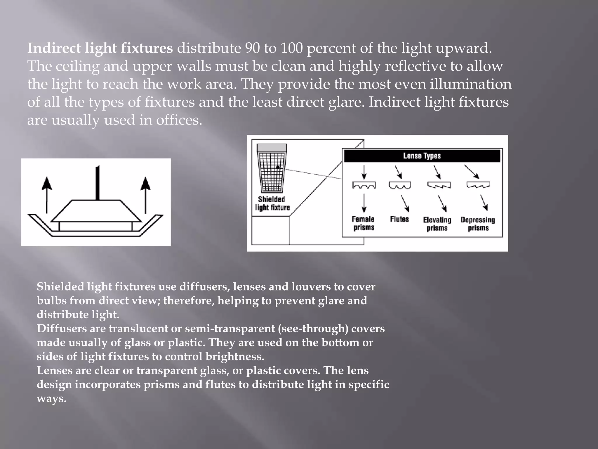 Indirect light fixtures distribute 90 to 100 percent of the light upward.
The ceiling and upper walls must be clean and highly reflective to allow
the light to reach the work area. They provide the most even illumination
of all the types of fixtures and the least direct glare. Indirect light fixtures
are usually used in offices.




 Shielded light fixtures use diffusers, lenses and louvers to cover
 bulbs from direct view; therefore, helping to prevent glare and
 distribute light.
 Diffusers are translucent or semi-transparent (see-through) covers
 made usually of glass or plastic. They are used on the bottom or
 sides of light fixtures to control brightness.
 Lenses are clear or transparent glass, or plastic covers. The lens
 design incorporates prisms and flutes to distribute light in specific
 ways.
 