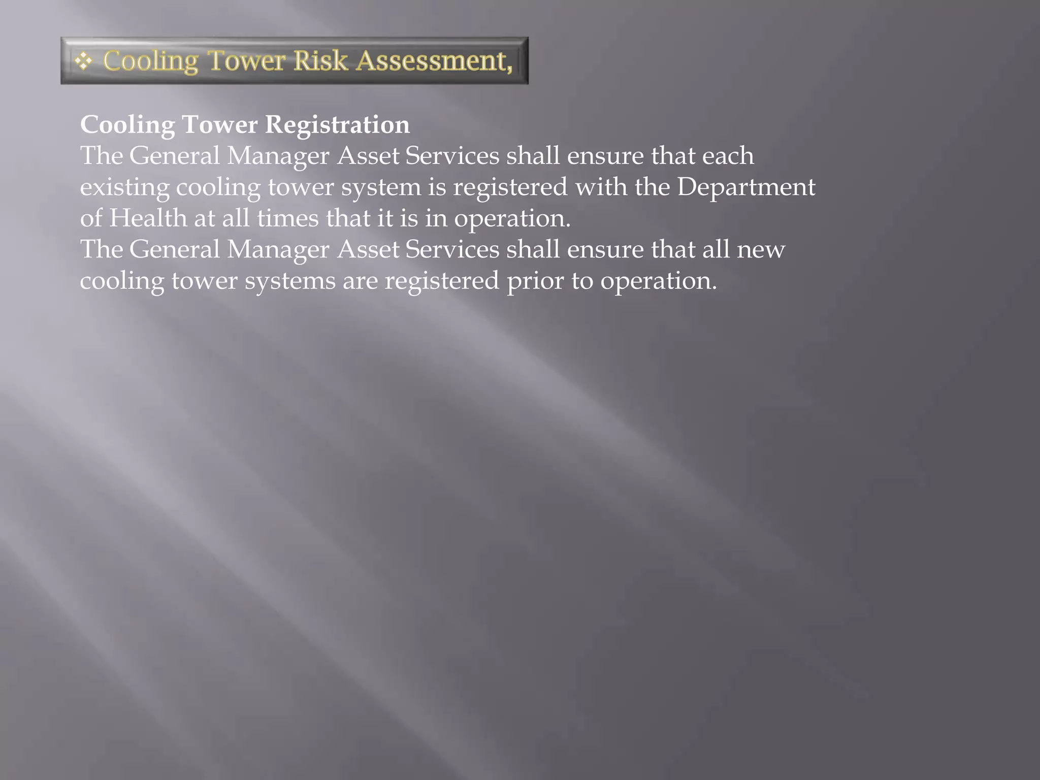 Cooling Tower Registration
The General Manager Asset Services shall ensure that each
existing cooling tower system is registered with the Department
of Health at all times that it is in operation.
The General Manager Asset Services shall ensure that all new
cooling tower systems are registered prior to operation.
 