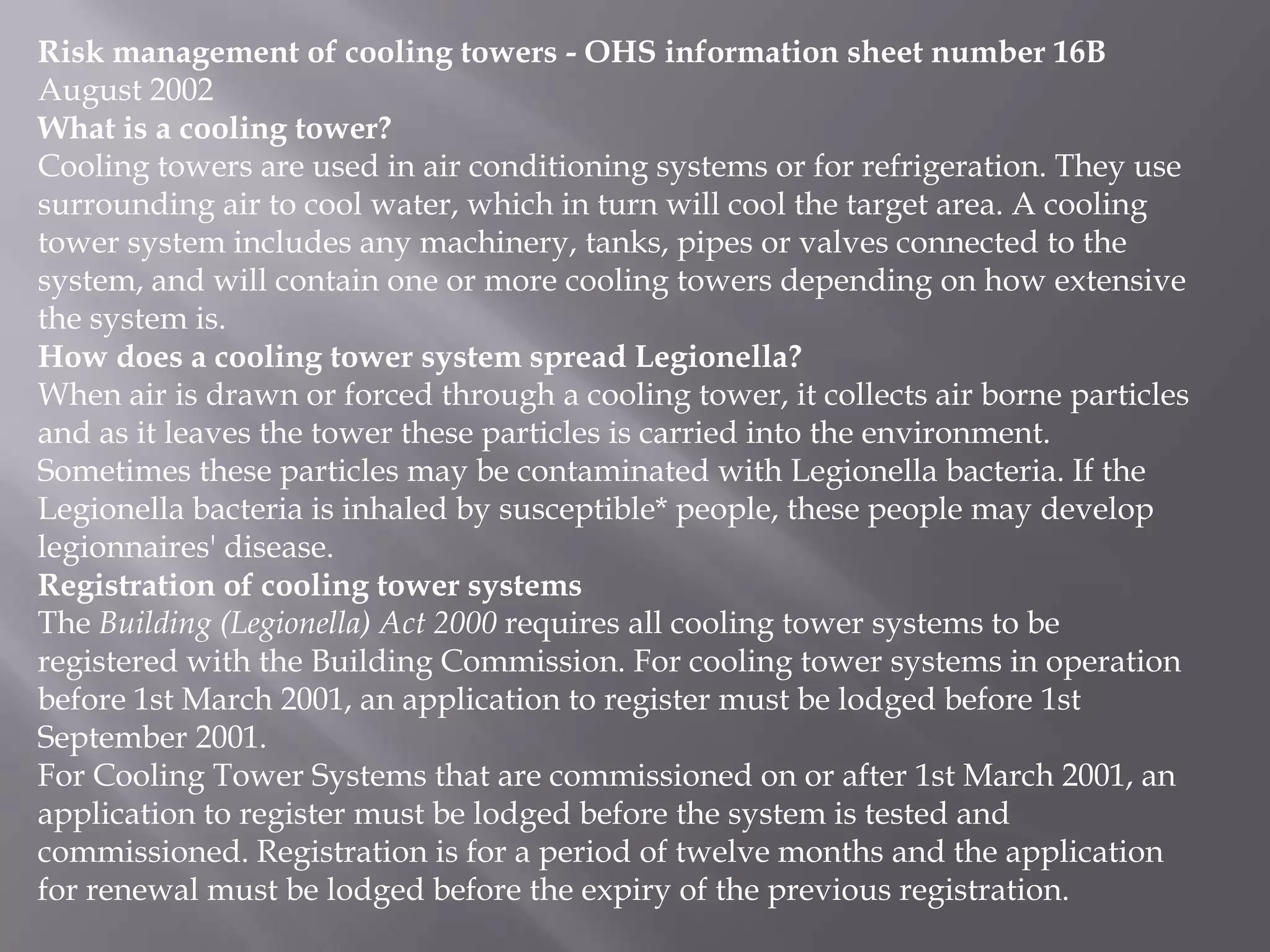 Risk management of cooling towers - OHS information sheet number 16B
August 2002
What is a cooling tower?
Cooling towers are used in air conditioning systems or for refrigeration. They use
surrounding air to cool water, which in turn will cool the target area. A cooling
tower system includes any machinery, tanks, pipes or valves connected to the
system, and will contain one or more cooling towers depending on how extensive
the system is.
How does a cooling tower system spread Legionella?
When air is drawn or forced through a cooling tower, it collects air borne particles
and as it leaves the tower these particles is carried into the environment.
Sometimes these particles may be contaminated with Legionella bacteria. If the
Legionella bacteria is inhaled by susceptible* people, these people may develop
legionnaires' disease.
Registration of cooling tower systems
The Building (Legionella) Act 2000 requires all cooling tower systems to be
registered with the Building Commission. For cooling tower systems in operation
before 1st March 2001, an application to register must be lodged before 1st
September 2001.
For Cooling Tower Systems that are commissioned on or after 1st March 2001, an
application to register must be lodged before the system is tested and
commissioned. Registration is for a period of twelve months and the application
for renewal must be lodged before the expiry of the previous registration.
 