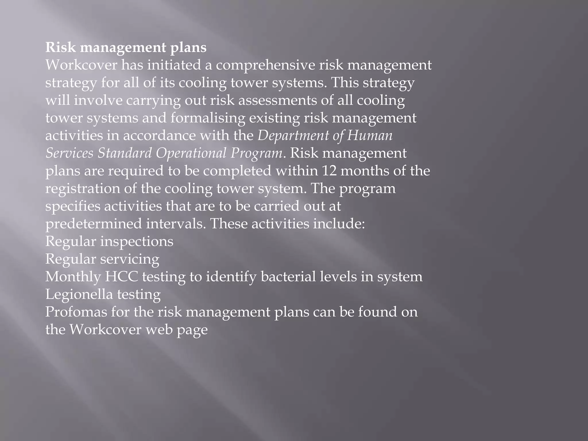 Risk management plans
Workcover has initiated a comprehensive risk management
strategy for all of its cooling tower systems. This strategy
will involve carrying out risk assessments of all cooling
tower systems and formalising existing risk management
activities in accordance with the Department of Human
Services Standard Operational Program. Risk management
plans are required to be completed within 12 months of the
registration of the cooling tower system. The program
specifies activities that are to be carried out at
predetermined intervals. These activities include:
Regular inspections
Regular servicing
Monthly HCC testing to identify bacterial levels in system
Legionella testing
Profomas for the risk management plans can be found on
the Workcover web page
 