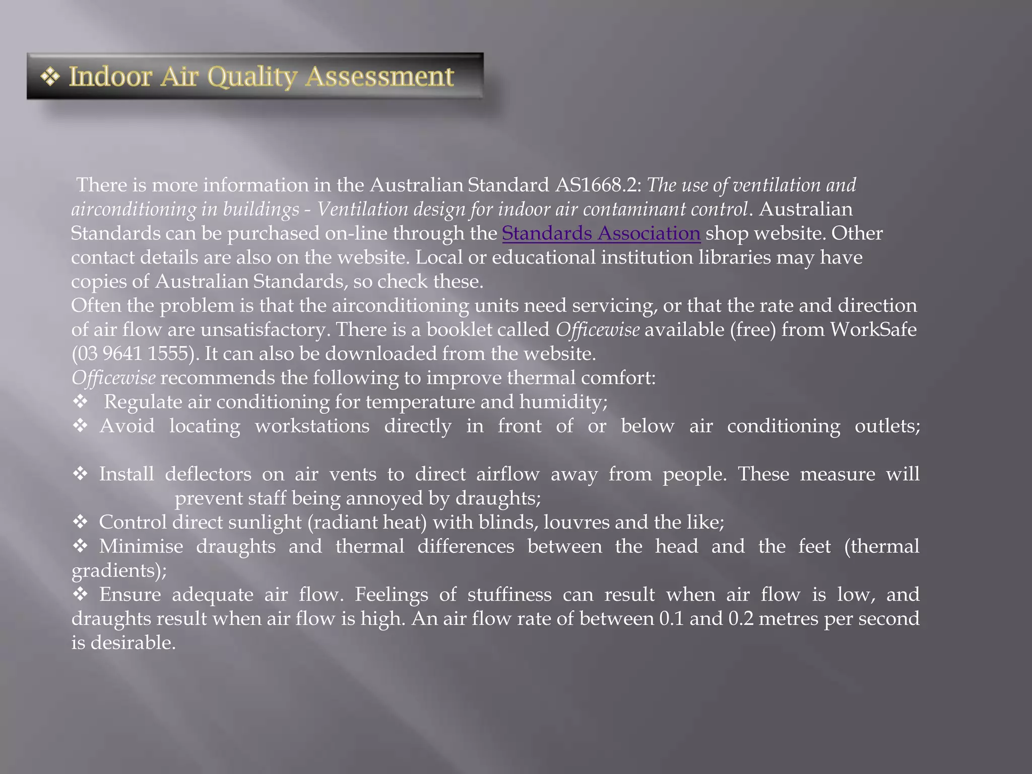 There is more information in the Australian Standard AS1668.2: The use of ventilation and
airconditioning in buildings - Ventilation design for indoor air contaminant control. Australian
Standards can be purchased on-line through the Standards Association shop website. Other
contact details are also on the website. Local or educational institution libraries may have
copies of Australian Standards, so check these.
Often the problem is that the airconditioning units need servicing, or that the rate and direction
of air flow are unsatisfactory. There is a booklet called Officewise available (free) from WorkSafe
(03 9641 1555). It can also be downloaded from the website.
Officewise recommends the following to improve thermal comfort:
 Regulate air conditioning for temperature and humidity;
 Avoid locating workstations directly in front of or below air conditioning outlets;

 Install deflectors on air vents to direct airflow away from people. These measure will
             prevent staff being annoyed by draughts;
 Control direct sunlight (radiant heat) with blinds, louvres and the like;
 Minimise draughts and thermal differences between the head and the feet (thermal
gradients);
 Ensure adequate air flow. Feelings of stuffiness can result when air flow is low, and
draughts result when air flow is high. An air flow rate of between 0.1 and 0.2 metres per second
is desirable.
 