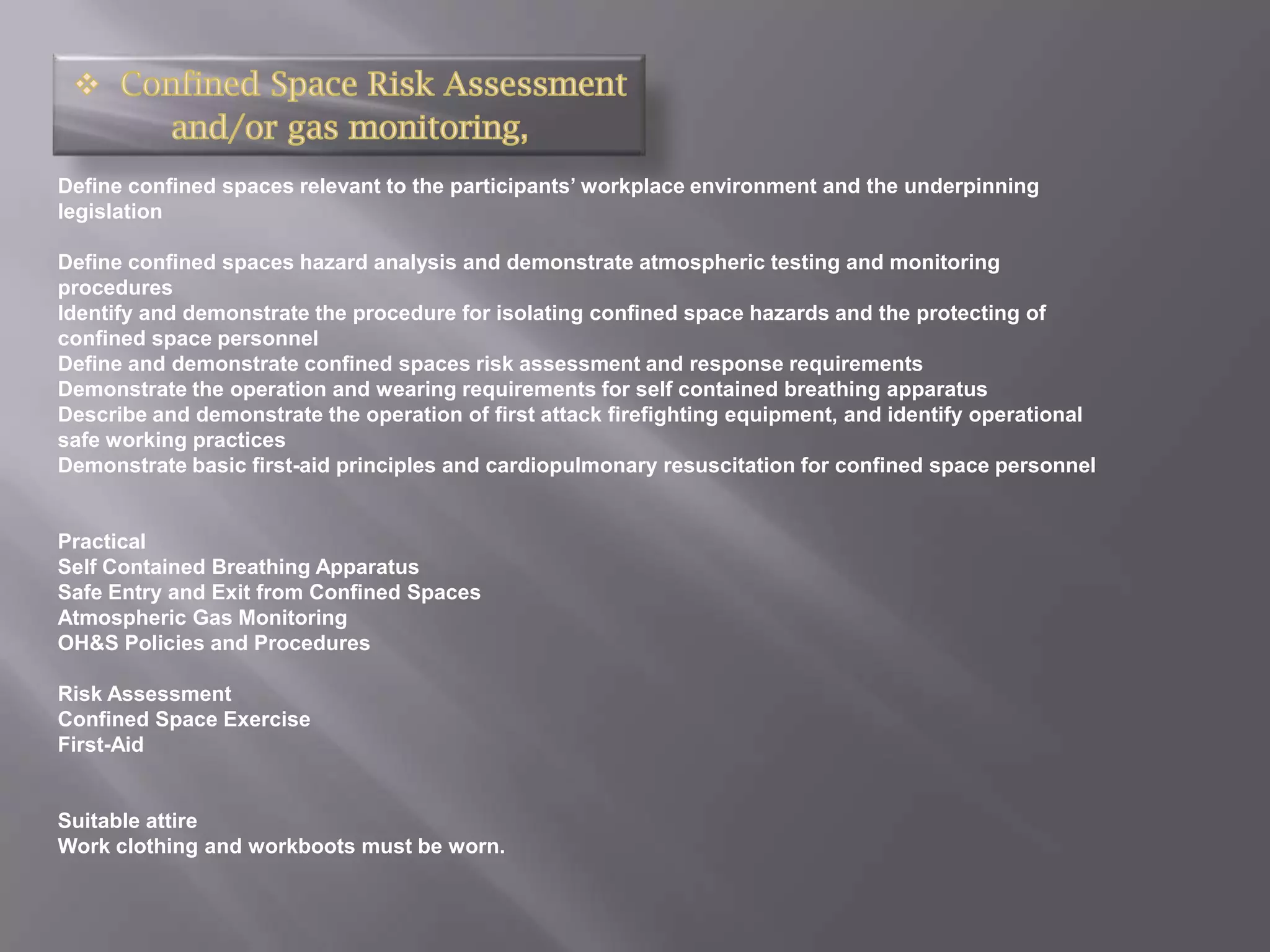 Define confined spaces relevant to the participants’ workplace environment and the underpinning
legislation

Define confined spaces hazard analysis and demonstrate atmospheric testing and monitoring
procedures
Identify and demonstrate the procedure for isolating confined space hazards and the protecting of
confined space personnel
Define and demonstrate confined spaces risk assessment and response requirements
Demonstrate the operation and wearing requirements for self contained breathing apparatus
Describe and demonstrate the operation of first attack firefighting equipment, and identify operational
safe working practices
Demonstrate basic first-aid principles and cardiopulmonary resuscitation for confined space personnel


Practical
Self Contained Breathing Apparatus
Safe Entry and Exit from Confined Spaces
Atmospheric Gas Monitoring
OH&S Policies and Procedures

Risk Assessment
Confined Space Exercise
First-Aid


Suitable attire
Work clothing and workboots must be worn.
 