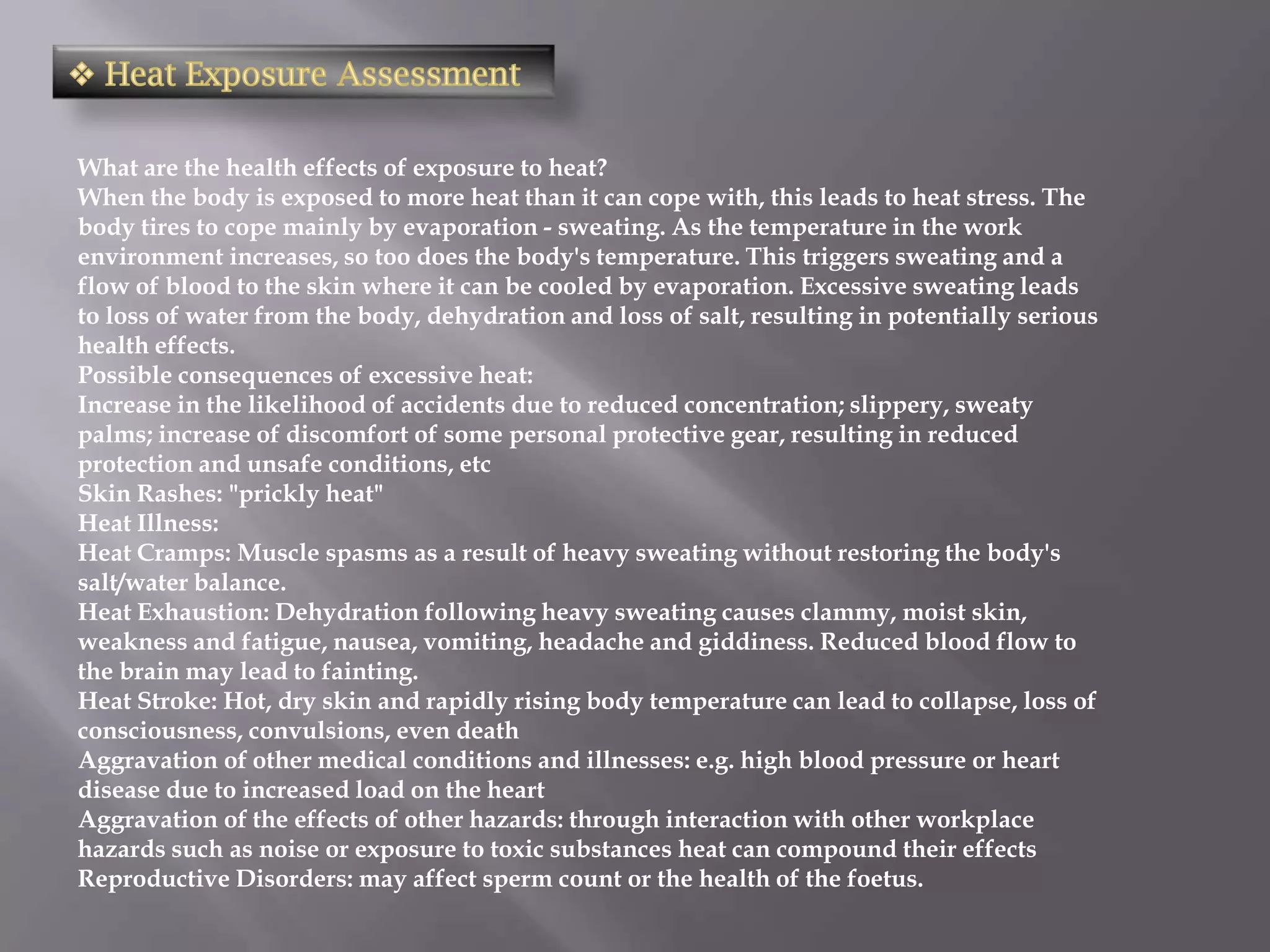 What are the health effects of exposure to heat?
When the body is exposed to more heat than it can cope with, this leads to heat stress. The
body tires to cope mainly by evaporation - sweating. As the temperature in the work
environment increases, so too does the body's temperature. This triggers sweating and a
flow of blood to the skin where it can be cooled by evaporation. Excessive sweating leads
to loss of water from the body, dehydration and loss of salt, resulting in potentially serious
health effects.
Possible consequences of excessive heat:
Increase in the likelihood of accidents due to reduced concentration; slippery, sweaty
palms; increase of discomfort of some personal protective gear, resulting in reduced
protection and unsafe conditions, etc
Skin Rashes: "prickly heat"
Heat Illness:
Heat Cramps: Muscle spasms as a result of heavy sweating without restoring the body's
salt/water balance.
Heat Exhaustion: Dehydration following heavy sweating causes clammy, moist skin,
weakness and fatigue, nausea, vomiting, headache and giddiness. Reduced blood flow to
the brain may lead to fainting.
Heat Stroke: Hot, dry skin and rapidly rising body temperature can lead to collapse, loss of
consciousness, convulsions, even death
Aggravation of other medical conditions and illnesses: e.g. high blood pressure or heart
disease due to increased load on the heart
Aggravation of the effects of other hazards: through interaction with other workplace
hazards such as noise or exposure to toxic substances heat can compound their effects
Reproductive Disorders: may affect sperm count or the health of the foetus.
 