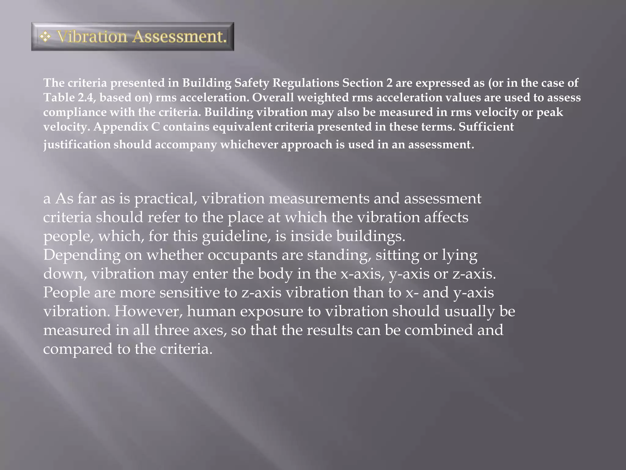 The criteria presented in Building Safety Regulations Section 2 are expressed as (or in the case of
Table 2.4, based on) rms acceleration. Overall weighted rms acceleration values are used to assess
compliance with the criteria. Building vibration may also be measured in rms velocity or peak
velocity. Appendix C contains equivalent criteria presented in these terms. Sufficient
justification should accompany whichever approach is used in an assessment.



a As far as is practical, vibration measurements and assessment
criteria should refer to the place at which the vibration affects
people, which, for this guideline, is inside buildings.
Depending on whether occupants are standing, sitting or lying
down, vibration may enter the body in the x-axis, y-axis or z-axis.
People are more sensitive to z-axis vibration than to x- and y-axis
vibration. However, human exposure to vibration should usually be
measured in all three axes, so that the results can be combined and
compared to the criteria.
 