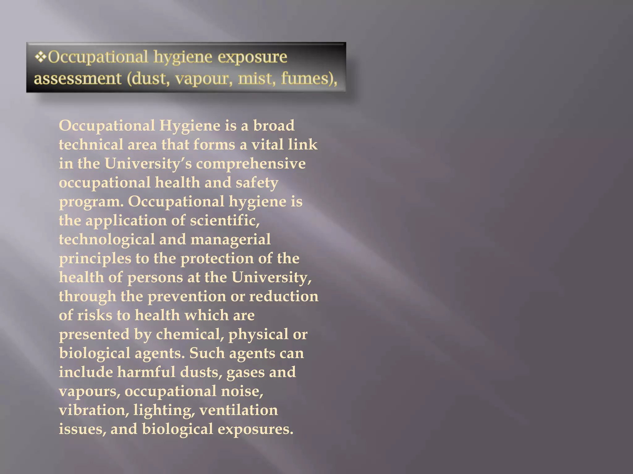 Occupational Hygiene is a broad
technical area that forms a vital link
in the University’s comprehensive
occupational health and safety
program. Occupational hygiene is
the application of scientific,
technological and managerial
principles to the protection of the
health of persons at the University,
through the prevention or reduction
of risks to health which are
presented by chemical, physical or
biological agents. Such agents can
include harmful dusts, gases and
vapours, occupational noise,
vibration, lighting, ventilation
issues, and biological exposures.
 