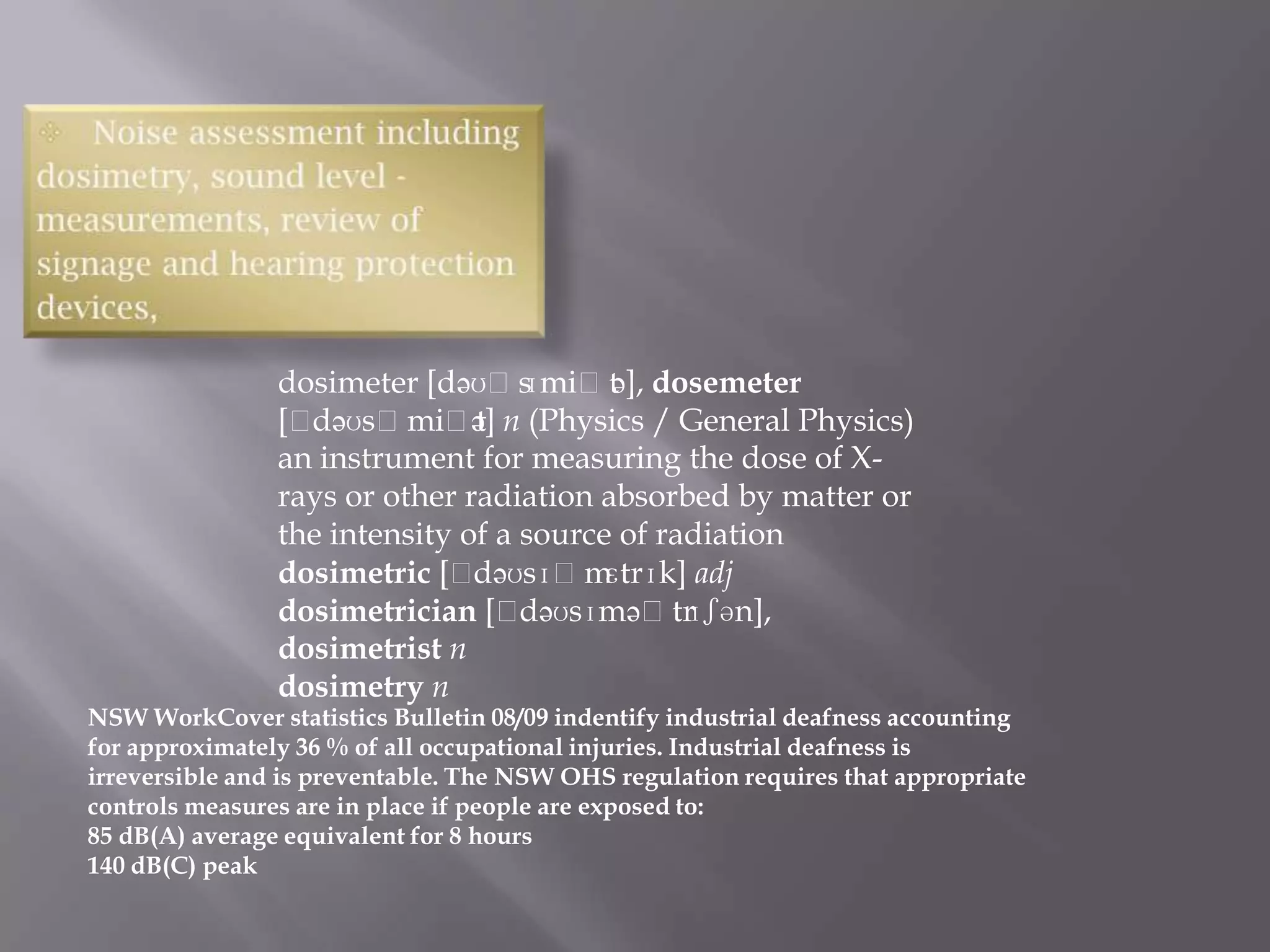 dosimeter [dəʊˈs   ɪmiˈt ], dosemeter
                                         ə
                [ˈdəʊsˈmiˈt n (Physics / General Physics)
                               ə]
                an instrument for measuring the dose of X-
                rays or other radiation absorbed by matter or
                the intensity of a source of radiation
                dosimetric [ˈ  dəʊsɪˈm   ɛtrɪk] adj
                dosimetrician [ˈ   dəʊsɪməˈtr  ɪʃən],
                dosimetrist n
                dosimetry n
NSW WorkCover statistics Bulletin 08/09 indentify industrial deafness accounting
for approximately 36 % of all occupational injuries. Industrial deafness is
irreversible and is preventable. The NSW OHS regulation requires that appropriate
controls measures are in place if people are exposed to:
85 dB(A) average equivalent for 8 hours
140 dB(C) peak
 