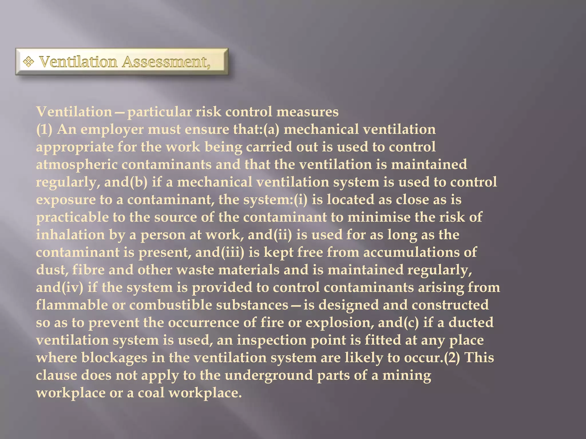 Ventilation—particular risk control measures
(1) An employer must ensure that:(a) mechanical ventilation
appropriate for the work being carried out is used to control
atmospheric contaminants and that the ventilation is maintained
regularly, and(b) if a mechanical ventilation system is used to control
exposure to a contaminant, the system:(i) is located as close as is
practicable to the source of the contaminant to minimise the risk of
inhalation by a person at work, and(ii) is used for as long as the
contaminant is present, and(iii) is kept free from accumulations of
dust, fibre and other waste materials and is maintained regularly,
and(iv) if the system is provided to control contaminants arising from
flammable or combustible substances—is designed and constructed
so as to prevent the occurrence of fire or explosion, and(c) if a ducted
ventilation system is used, an inspection point is fitted at any place
where blockages in the ventilation system are likely to occur.(2) This
clause does not apply to the underground parts of a mining
workplace or a coal workplace.
 
