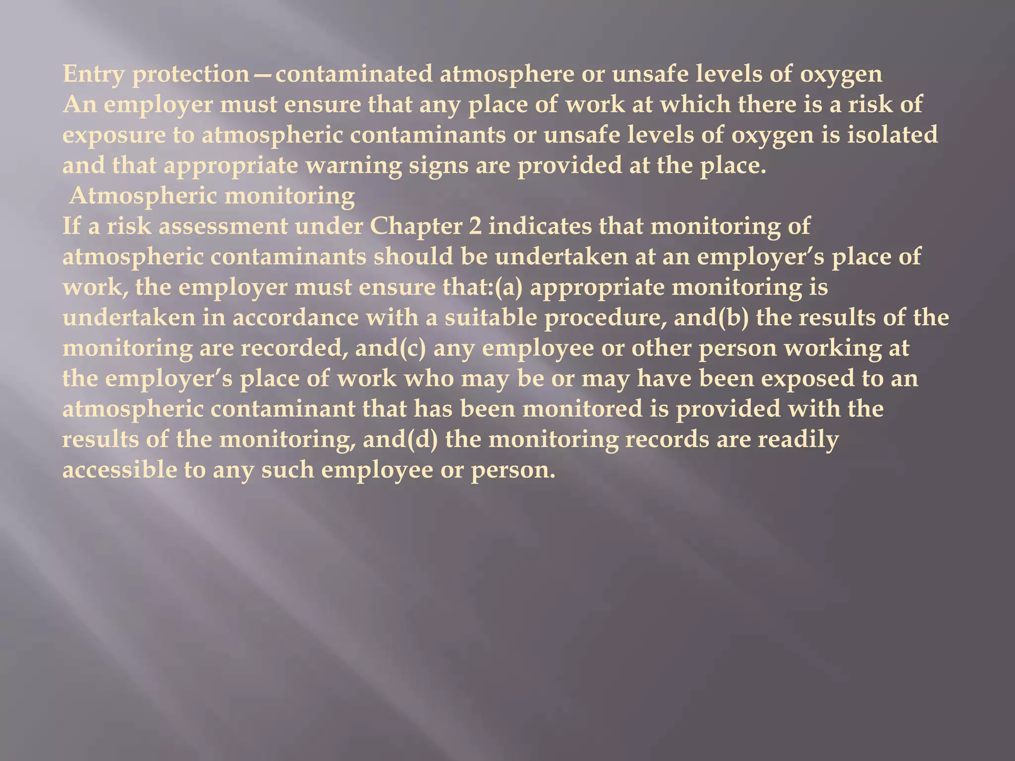 Entry protection—contaminated atmosphere or unsafe levels of oxygen
An employer must ensure that any place of work at which there is a risk of
exposure to atmospheric contaminants or unsafe levels of oxygen is isolated
and that appropriate warning signs are provided at the place.
 Atmospheric monitoring
If a risk assessment under Chapter 2 indicates that monitoring of
atmospheric contaminants should be undertaken at an employer’s place of
work, the employer must ensure that:(a) appropriate monitoring is
undertaken in accordance with a suitable procedure, and(b) the results of the
monitoring are recorded, and(c) any employee or other person working at
the employer’s place of work who may be or may have been exposed to an
atmospheric contaminant that has been monitored is provided with the
results of the monitoring, and(d) the monitoring records are readily
accessible to any such employee or person.
 