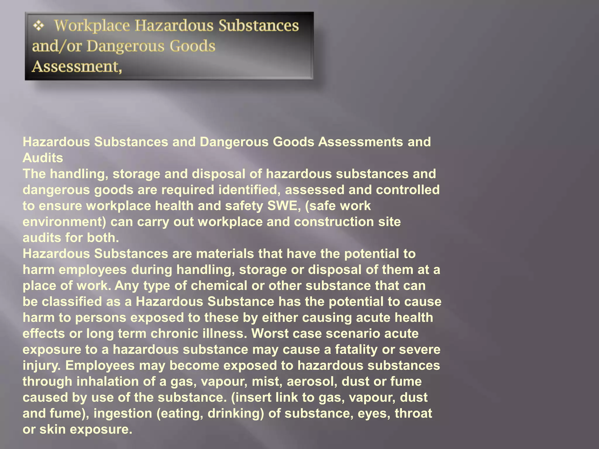 Hazardous Substances and Dangerous Goods Assessments and
Audits
The handling, storage and disposal of hazardous substances and
dangerous goods are required identified, assessed and controlled
to ensure workplace health and safety SWE, (safe work
environment) can carry out workplace and construction site
audits for both.
Hazardous Substances are materials that have the potential to
harm employees during handling, storage or disposal of them at a
place of work. Any type of chemical or other substance that can
be classified as a Hazardous Substance has the potential to cause
harm to persons exposed to these by either causing acute health
effects or long term chronic illness. Worst case scenario acute
exposure to a hazardous substance may cause a fatality or severe
injury. Employees may become exposed to hazardous substances
through inhalation of a gas, vapour, mist, aerosol, dust or fume
caused by use of the substance. (insert link to gas, vapour, dust
and fume), ingestion (eating, drinking) of substance, eyes, throat
or skin exposure.
 
